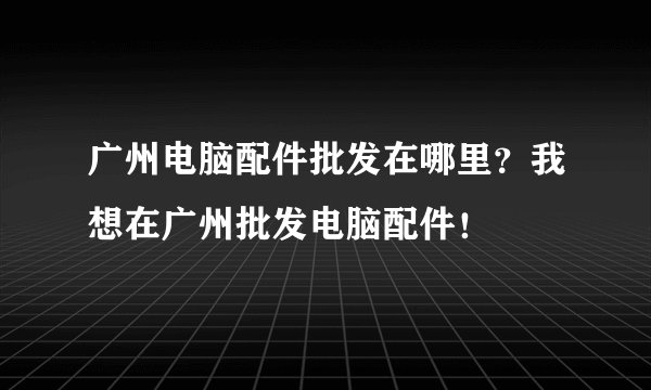 广州电脑配件批发在哪里?我想在广州批发电脑配件!
