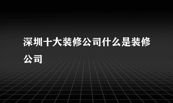 深圳十大装修公司什么是装修公司