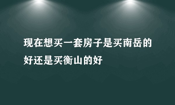 现在想买一套房子是买南岳的好还是买衡山的好