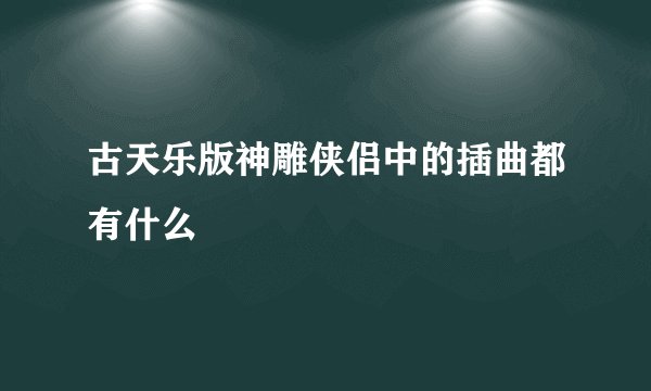 古天乐版神雕侠侣中的插曲都有什么