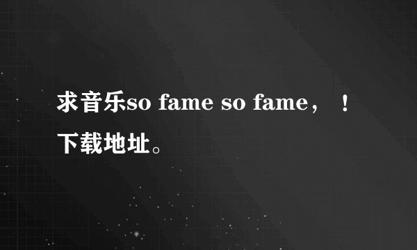 求音乐so fame so fame， ！下载地址。