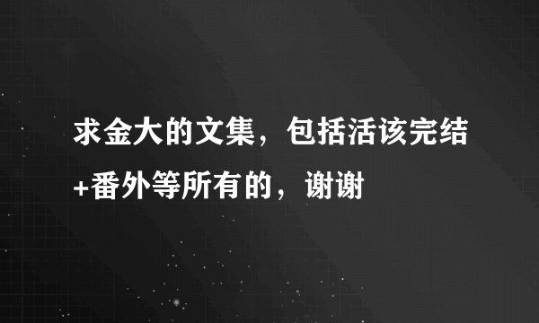 求金大的文集，包括活该完结+番外等所有的，谢谢