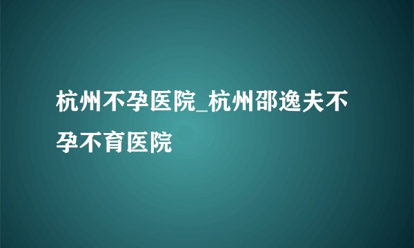 杭州不孕医院_杭州邵逸夫不孕不育医院