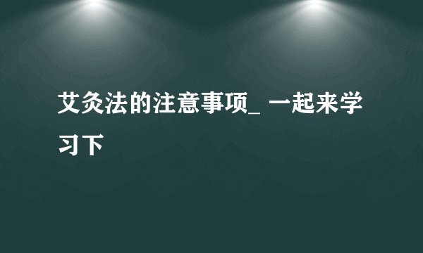 艾灸法的注意事项_ 一起来学习下