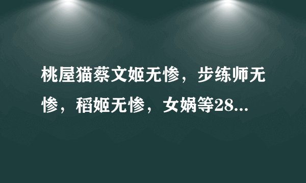 桃屋猫蔡文姬无惨，步练师无惨，稻姬无惨，女娲等28部 跪求 ~~ 好人一生平安