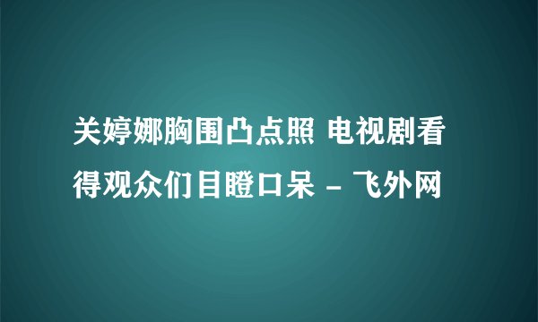 关婷娜胸围凸点照 电视剧看得观众们目瞪口呆 - 飞外网