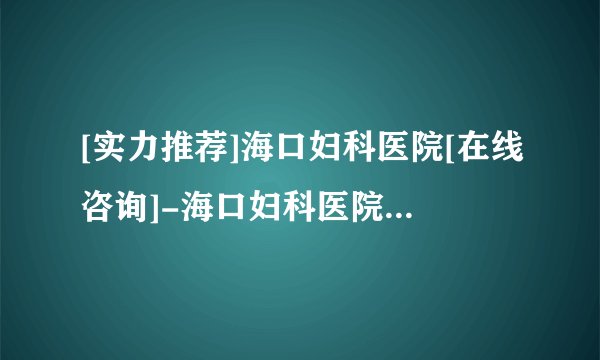[实力推荐]海口妇科医院[在线咨询]-海口妇科医院[十大品牌口碑推荐]！