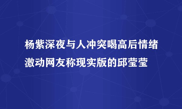 杨紫深夜与人冲突喝高后情绪激动网友称现实版的邱莹莹
