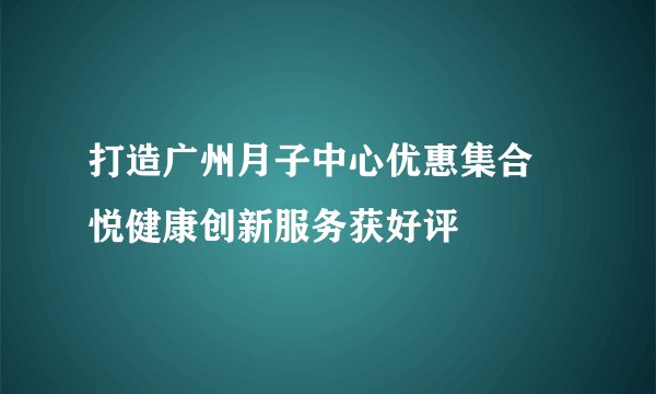打造广州月子中心优惠集合 悦健康创新服务获好评