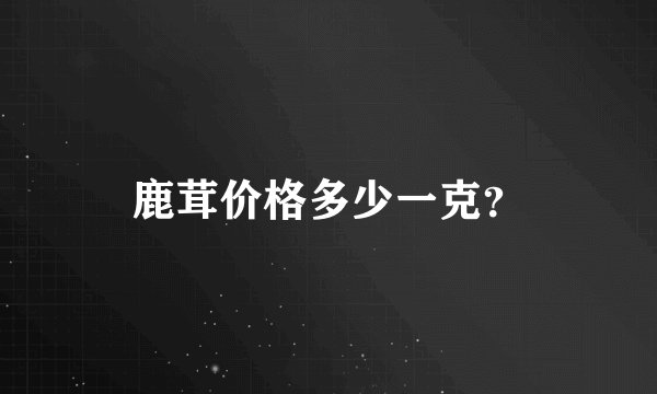 鹿茸价格多少一克？