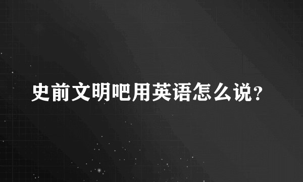 史前文明吧用英语怎么说？