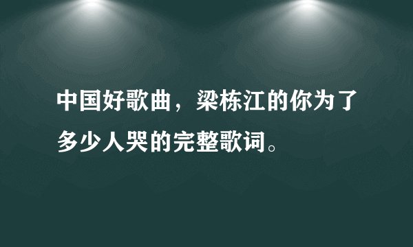 中国好歌曲,梁栋江的你为了多少人哭的完整歌词。