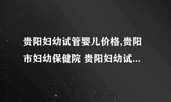贵阳妇幼试管婴儿价格,贵阳市妇幼保健院 贵阳妇幼试管婴儿第三代费用