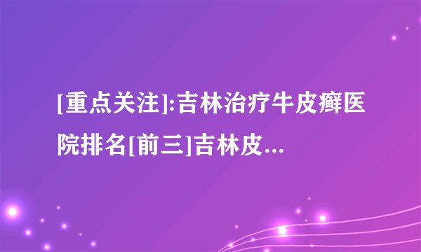 [重点关注]:吉林治疗牛皮癣医院排名[前三]吉林皮肤病医院「排名详情」