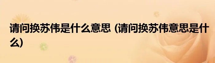 请问换苏伟是什么意思 (请问换苏伟意思是什么)