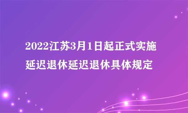 2022江苏3月1日起正式实施延迟退休延迟退休具体规定
