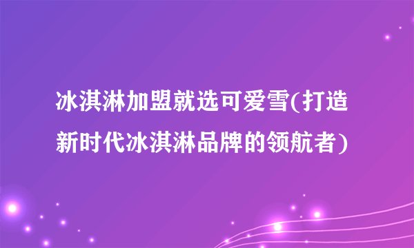 冰淇淋加盟就选可爱雪(打造新时代冰淇淋品牌的领航者)