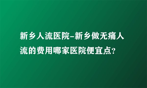 新乡人流医院-新乡做无痛人流的费用哪家医院便宜点？