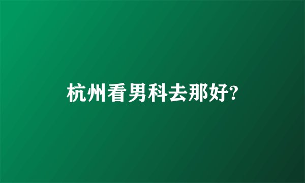 杭州看男科去那好?