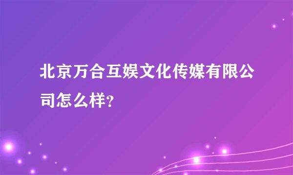 北京万合互娱文化传媒有限公司怎么样?