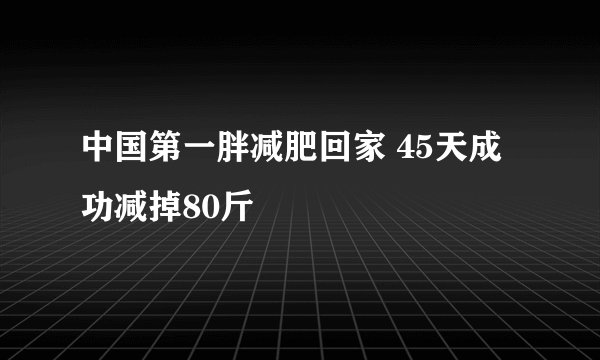 中国第一胖减肥回家 45天成功减掉80斤
