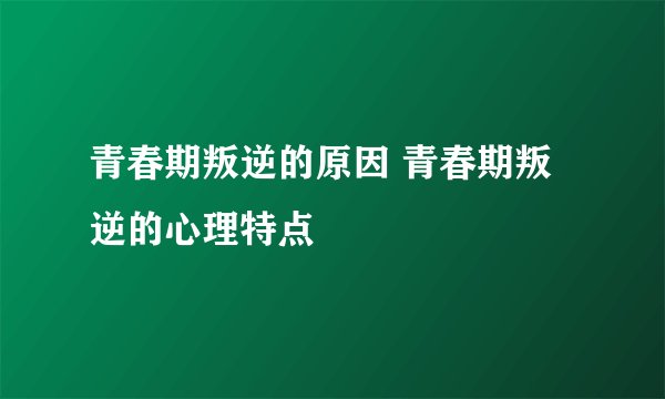 青春期叛逆的原因 青春期叛逆的心理特点