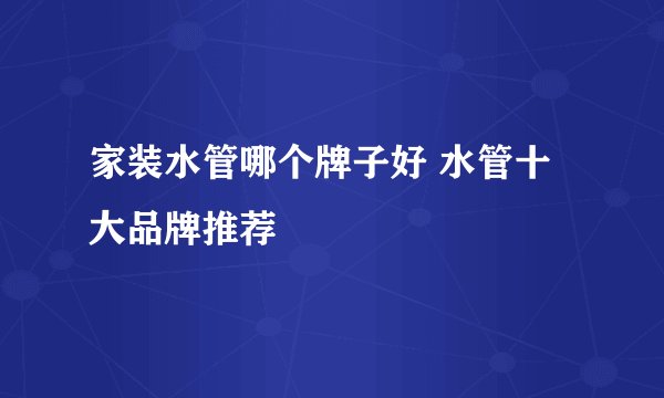 家装水管哪个牌子好 水管十大品牌推荐