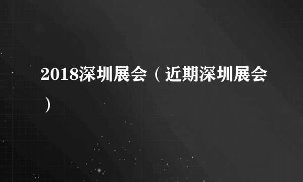 2018深圳展会（近期深圳展会）