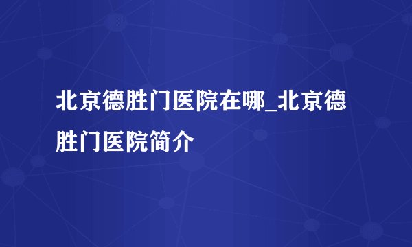 北京德胜门医院在哪_北京德胜门医院简介