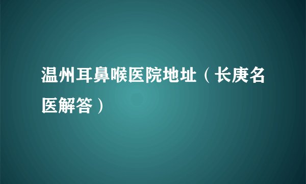 温州耳鼻喉医院地址（长庚名医解答）