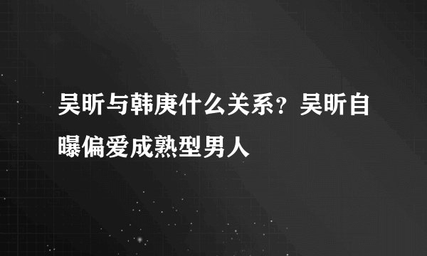 吴昕与韩庚什么关系？吴昕自曝偏爱成熟型男人