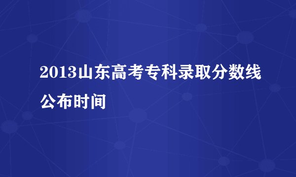 2013山东高考专科录取分数线公布时间