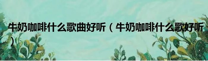 牛奶咖啡什么歌曲好听(牛奶咖啡什么歌好听)