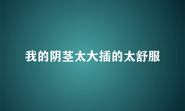 我的阴茎太大插的太舒服