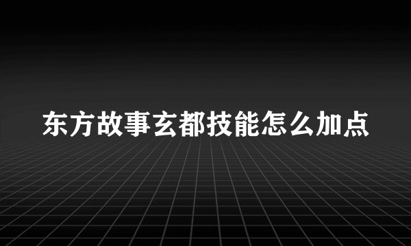 东方故事玄都技能怎么加点