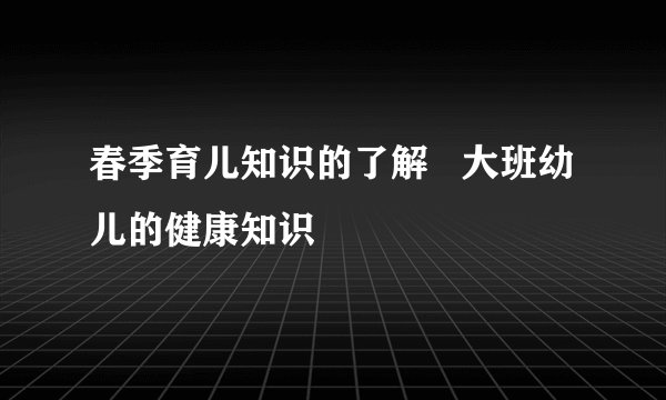 春季育儿知识的了解   大班幼儿的健康知识