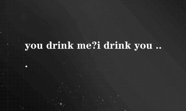 you drink me?i drink you old ball ?谁能翻译一下?谢啦