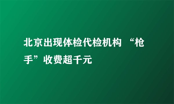 北京出现体检代检机构 “枪手”收费超千元