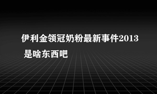 伊利金领冠奶粉最新事件2013 是啥东西吧