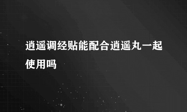 逍遥调经贴能配合逍遥丸一起使用吗