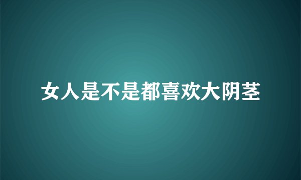 女人是不是都喜欢大阴茎
