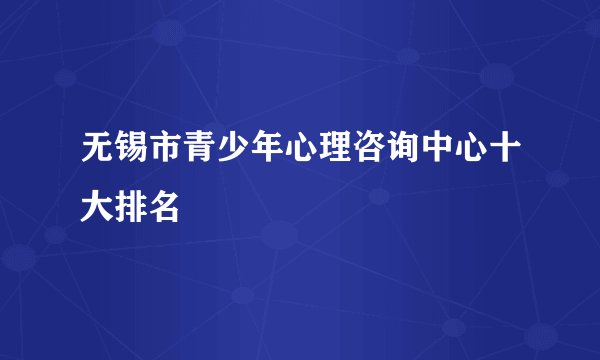 无锡市青少年心理咨询中心十大排名