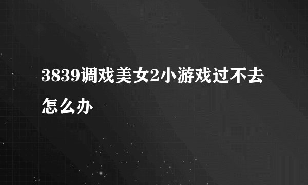 3839调戏美女2小游戏过不去怎么办