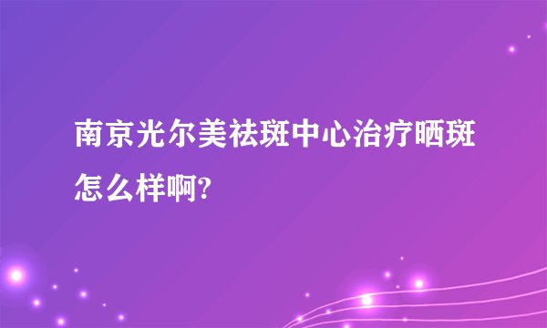 南京光尔美祛斑中心治疗晒斑怎么样啊?