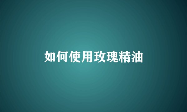 如何使用玫瑰精油