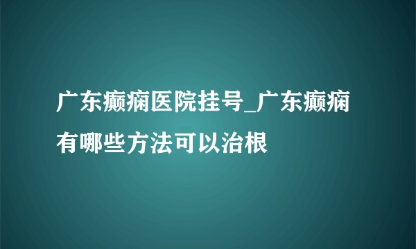 广东癫痫医院挂号_广东癫痫有哪些方法可以治根