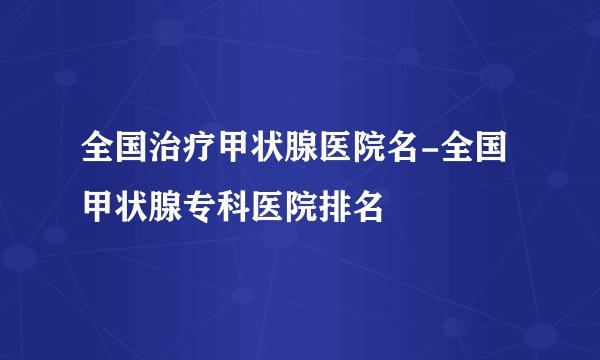 全国治疗甲状腺医院名-全国甲状腺专科医院排名