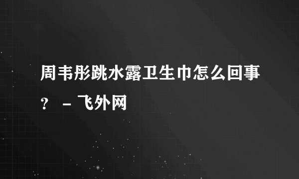 周韦彤跳水露卫生巾怎么回事？ - 飞外网