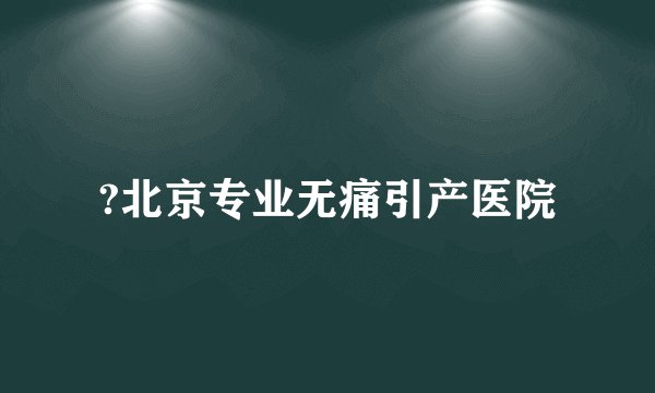 ?北京专业无痛引产医院