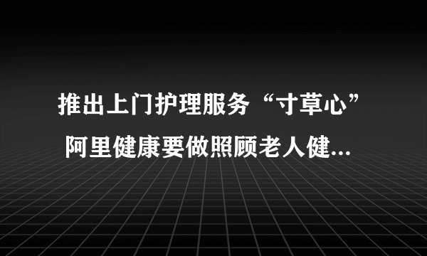 推出上门护理服务“寸草心” 阿里健康要做照顾老人健康的“行家里手”